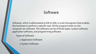 Software
Software, which is abbreviated as SW or S/W, is a set of programs that enables
the hardware to perform a specific task. All the programs that run the
computer are software.The software can be of three types: system software,
application software, and programming software.
Types of Software:
1-Application Software
2-System Software
 