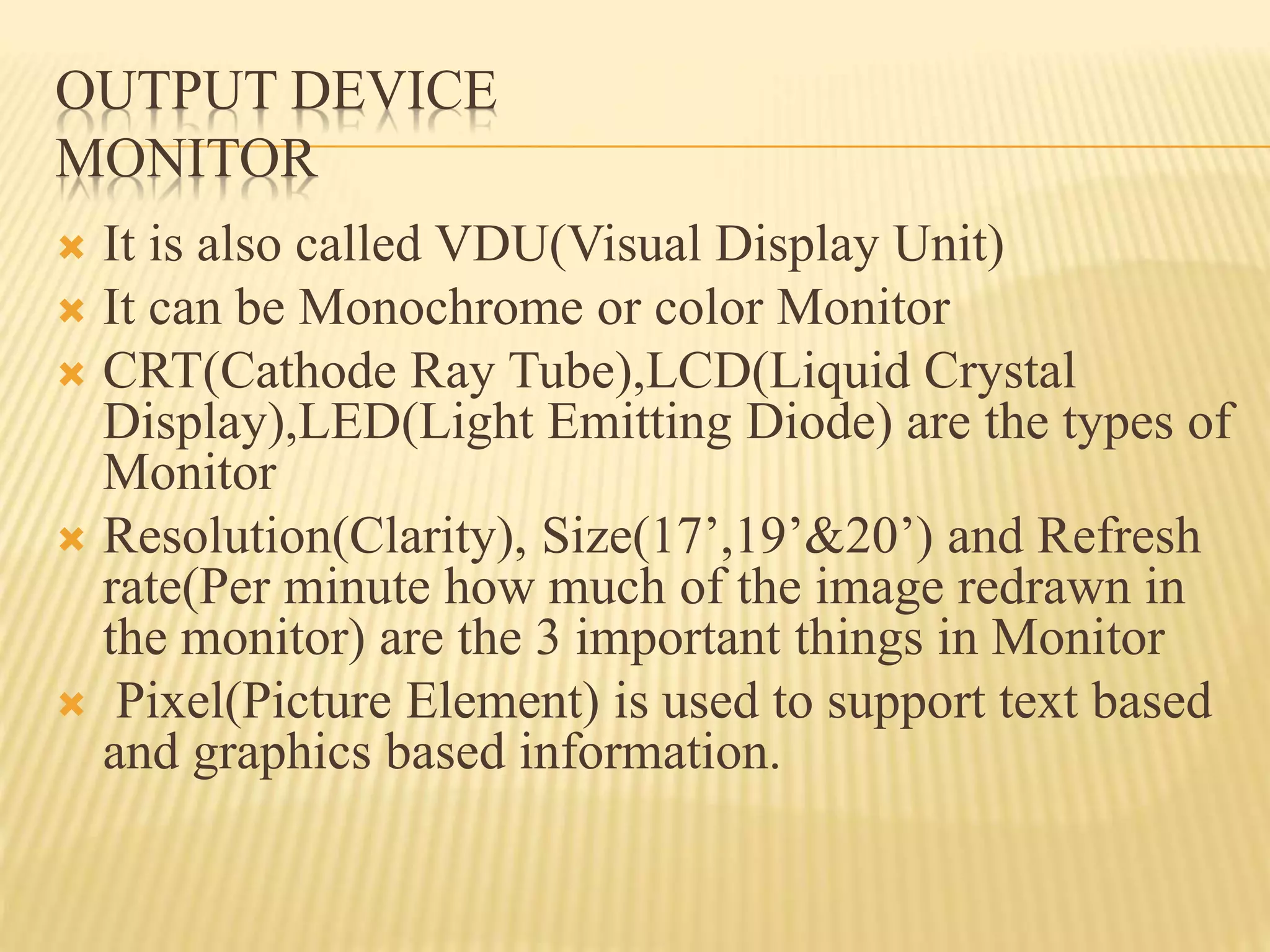 OUTPUT DEVICE
MONITOR
 It is also called VDU(Visual Display Unit)
 It can be Monochrome or color Monitor
 CRT(Cathode Ray Tube),LCD(Liquid Crystal
Display),LED(Light Emitting Diode) are the types of
Monitor
 Resolution(Clarity), Size(17’,19’&20’) and Refresh
rate(Per minute how much of the image redrawn in
the monitor) are the 3 important things in Monitor
 Pixel(Picture Element) is used to support text based
and graphics based information.
 