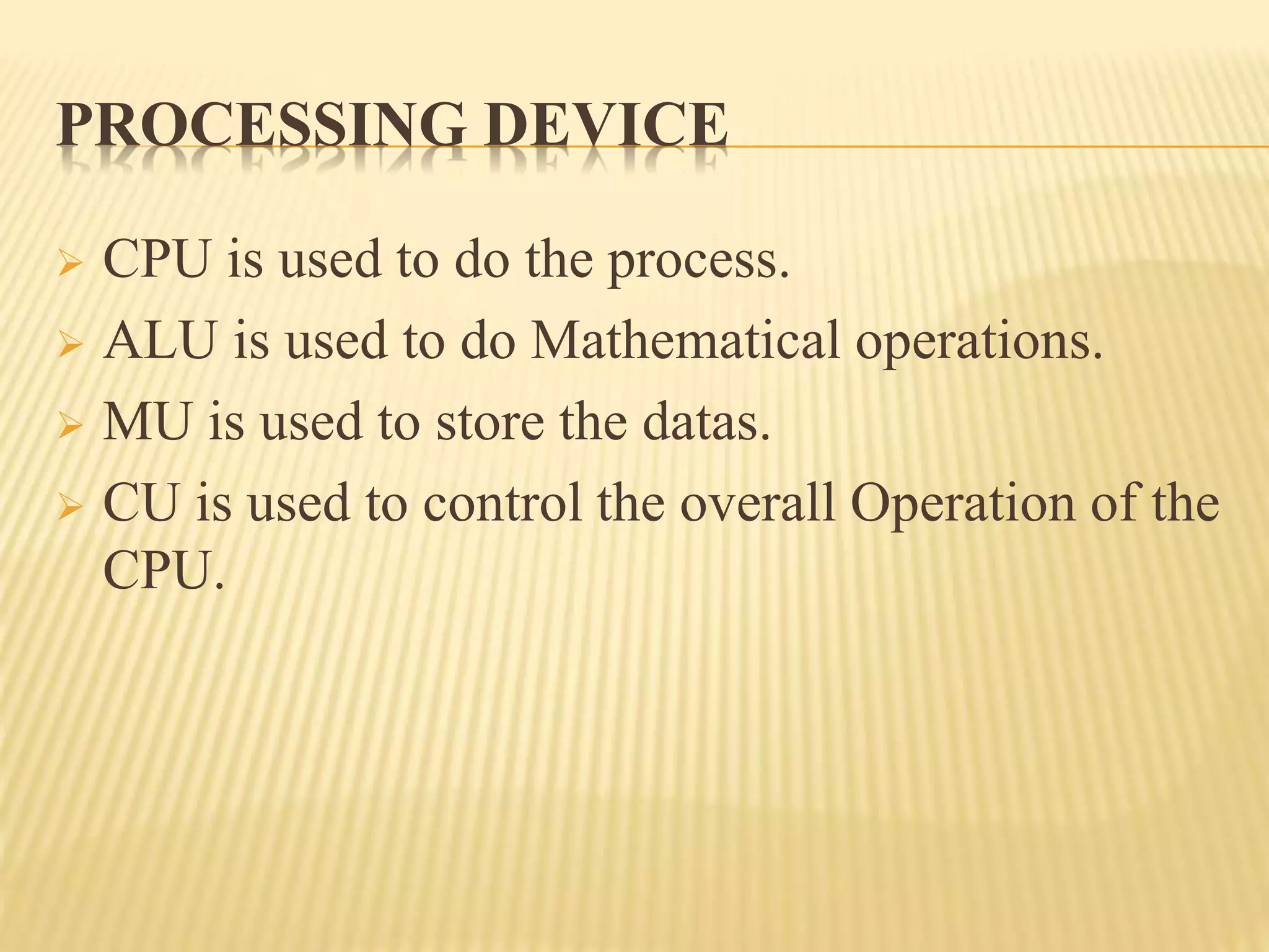 PROCESSING DEVICE
 CPU is used to do the process.
 ALU is used to do Mathematical operations.
 MU is used to store the datas.
 CU is used to control the overall Operation of the
CPU.
 