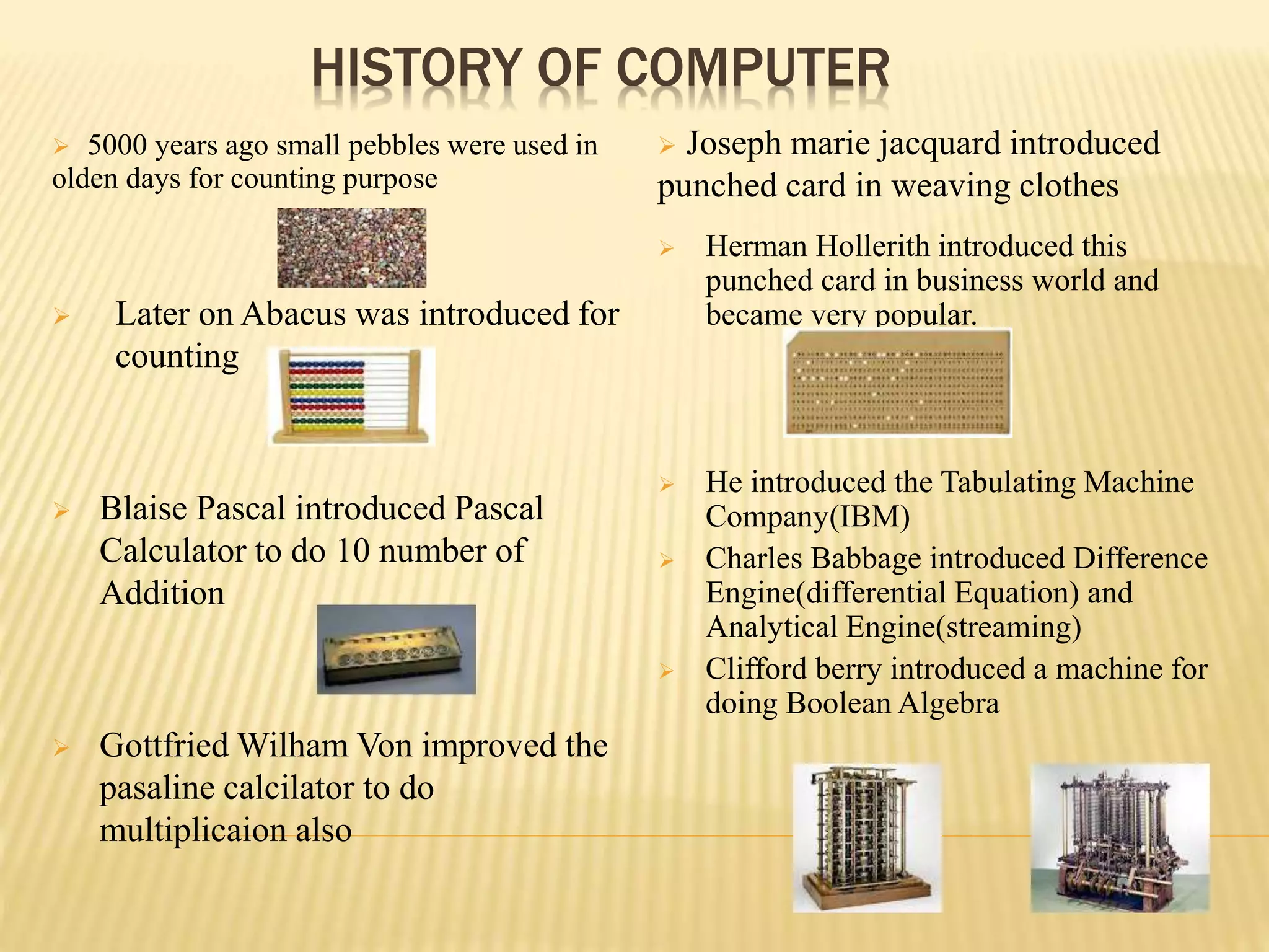 HISTORY OF COMPUTER
 5000 years ago small pebbles were used in
olden days for counting purpose
 Joseph marie jacquard introduced
punched card in weaving clothes
 Later on Abacus was introduced for
counting
 Blaise Pascal introduced Pascal
Calculator to do 10 number of
Addition
 Gottfried Wilham Von improved the
pasaline calcilator to do
multiplicaion also
 Herman Hollerith introduced this
punched card in business world and
became very popular.
 He introduced the Tabulating Machine
Company(IBM)
 Charles Babbage introduced Difference
Engine(differential Equation) and
Analytical Engine(streaming)
 Clifford berry introduced a machine for
doing Boolean Algebra
 