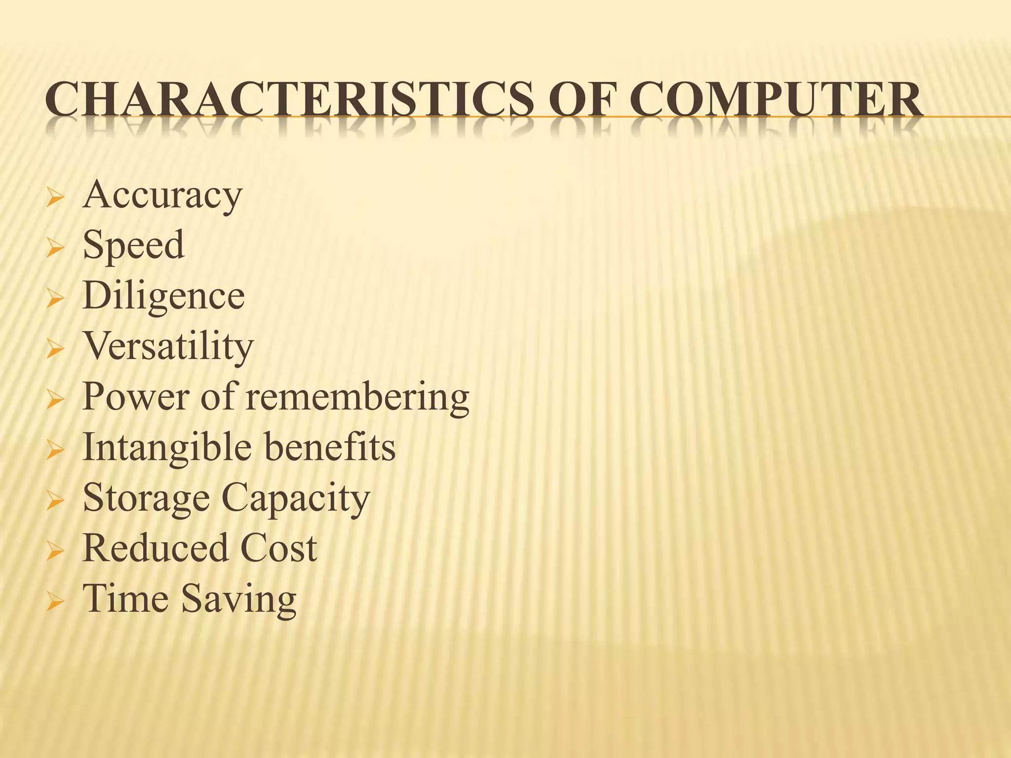 CHARACTERISTICS OF COMPUTER
 Accuracy
 Speed
 Diligence
 Versatility
 Power of remembering
 Intangible benefits
 Storage Capacity
 Reduced Cost
 Time Saving
 