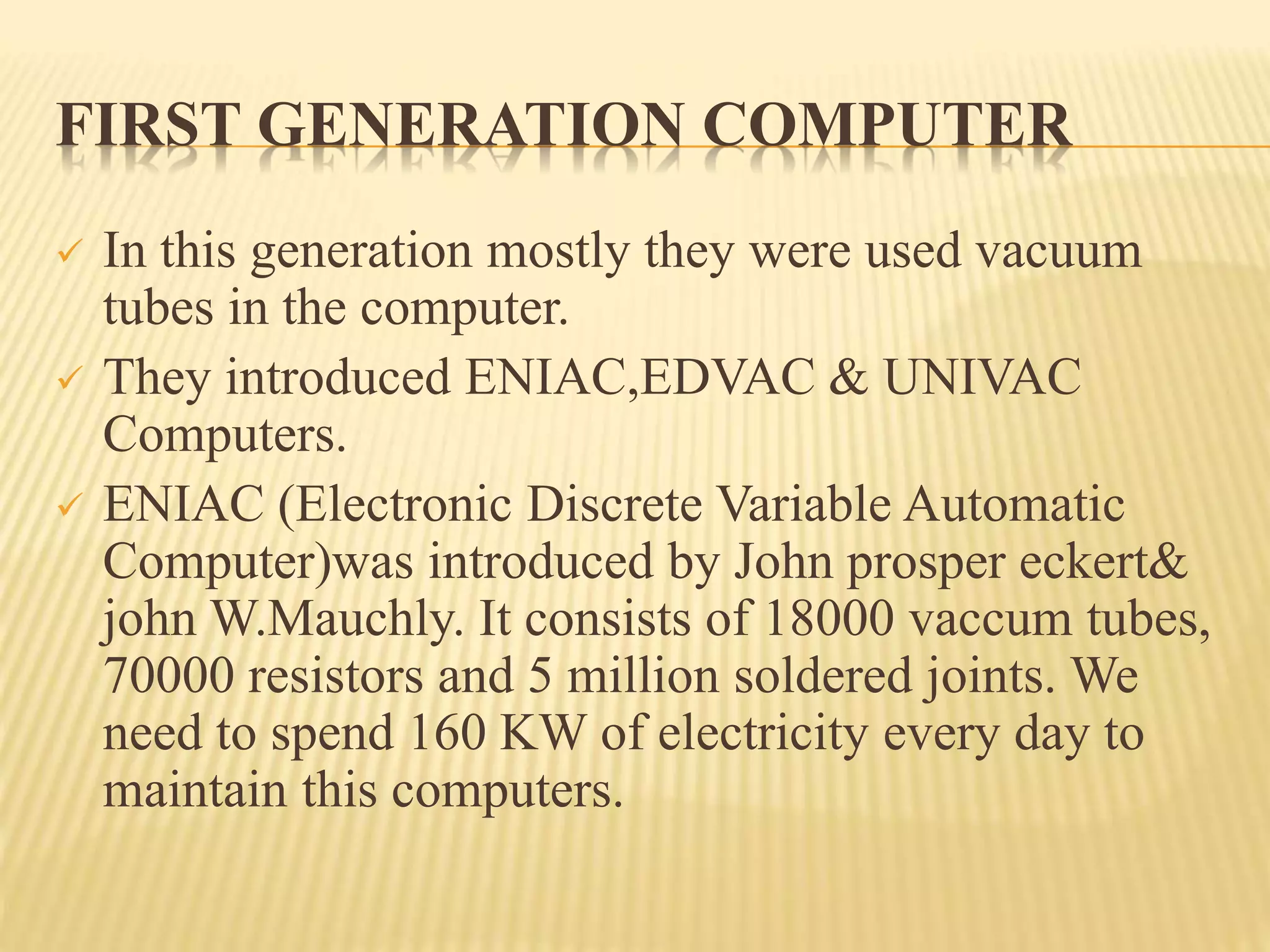 FIRST GENERATION COMPUTER
 In this generation mostly they were used vacuum
tubes in the computer.
 They introduced ENIAC,EDVAC & UNIVAC
Computers.
 ENIAC (Electronic Discrete Variable Automatic
Computer)was introduced by John prosper eckert&
john W.Mauchly. It consists of 18000 vaccum tubes,
70000 resistors and 5 million soldered joints. We
need to spend 160 KW of electricity every day to
maintain this computers.
 