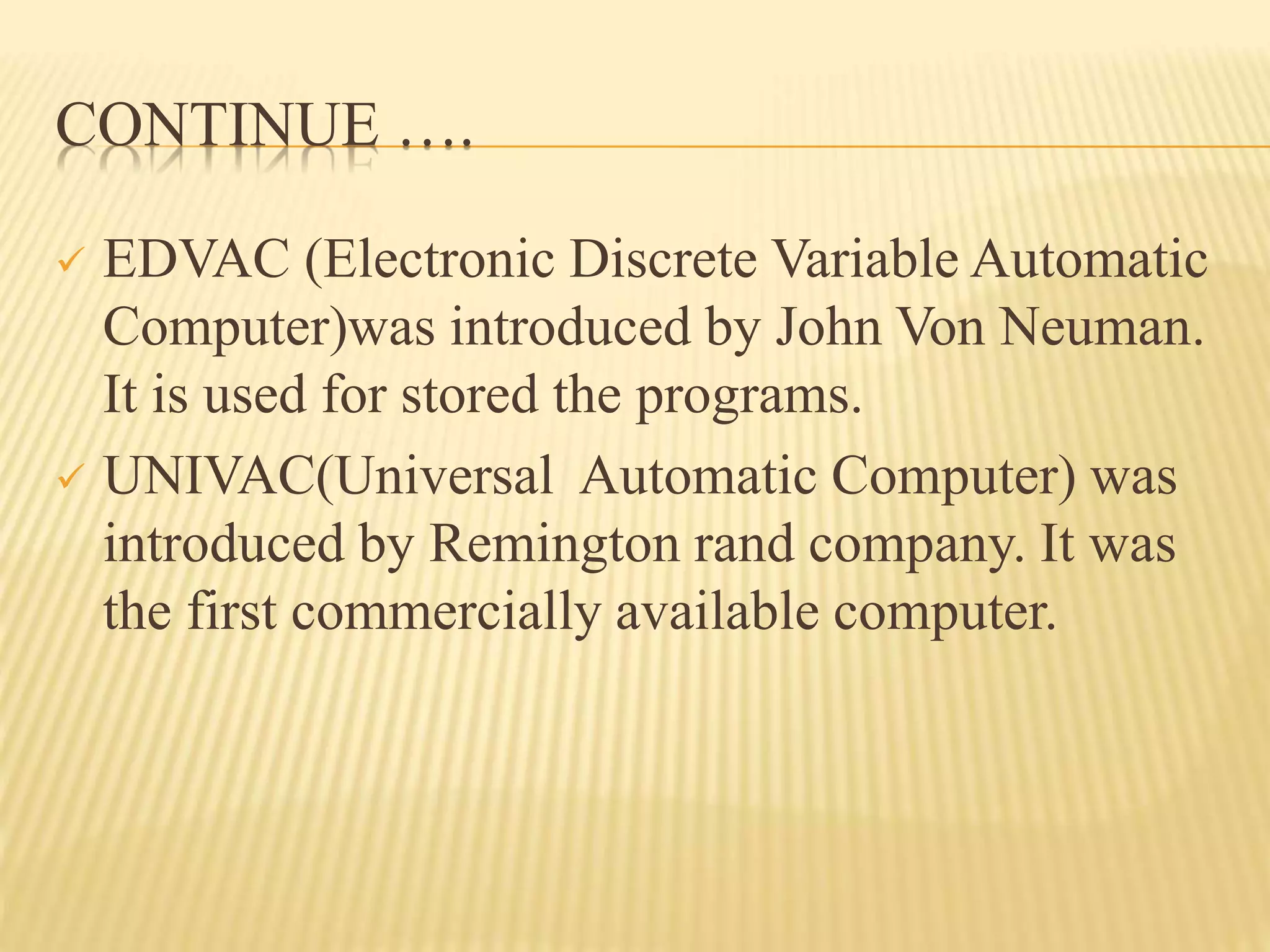 CONTINUE ….
 EDVAC (Electronic Discrete Variable Automatic
Computer)was introduced by John Von Neuman.
It is used for stored the programs.
 UNIVAC(Universal Automatic Computer) was
introduced by Remington rand company. It was
the first commercially available computer.
 