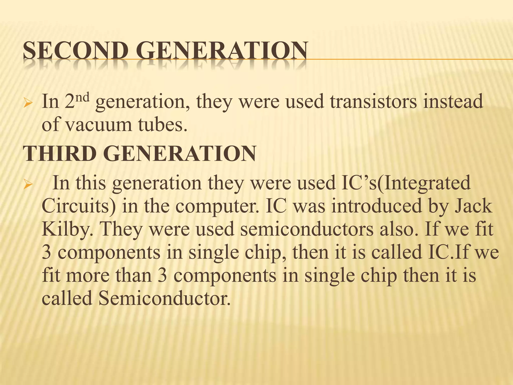 SECOND GENERATION
 In 2nd generation, they were used transistors instead
of vacuum tubes.
THIRD GENERATION
 In this generation they were used IC’s(Integrated
Circuits) in the computer. IC was introduced by Jack
Kilby. They were used semiconductors also. If we fit
3 components in single chip, then it is called IC.If we
fit more than 3 components in single chip then it is
called Semiconductor.
 
