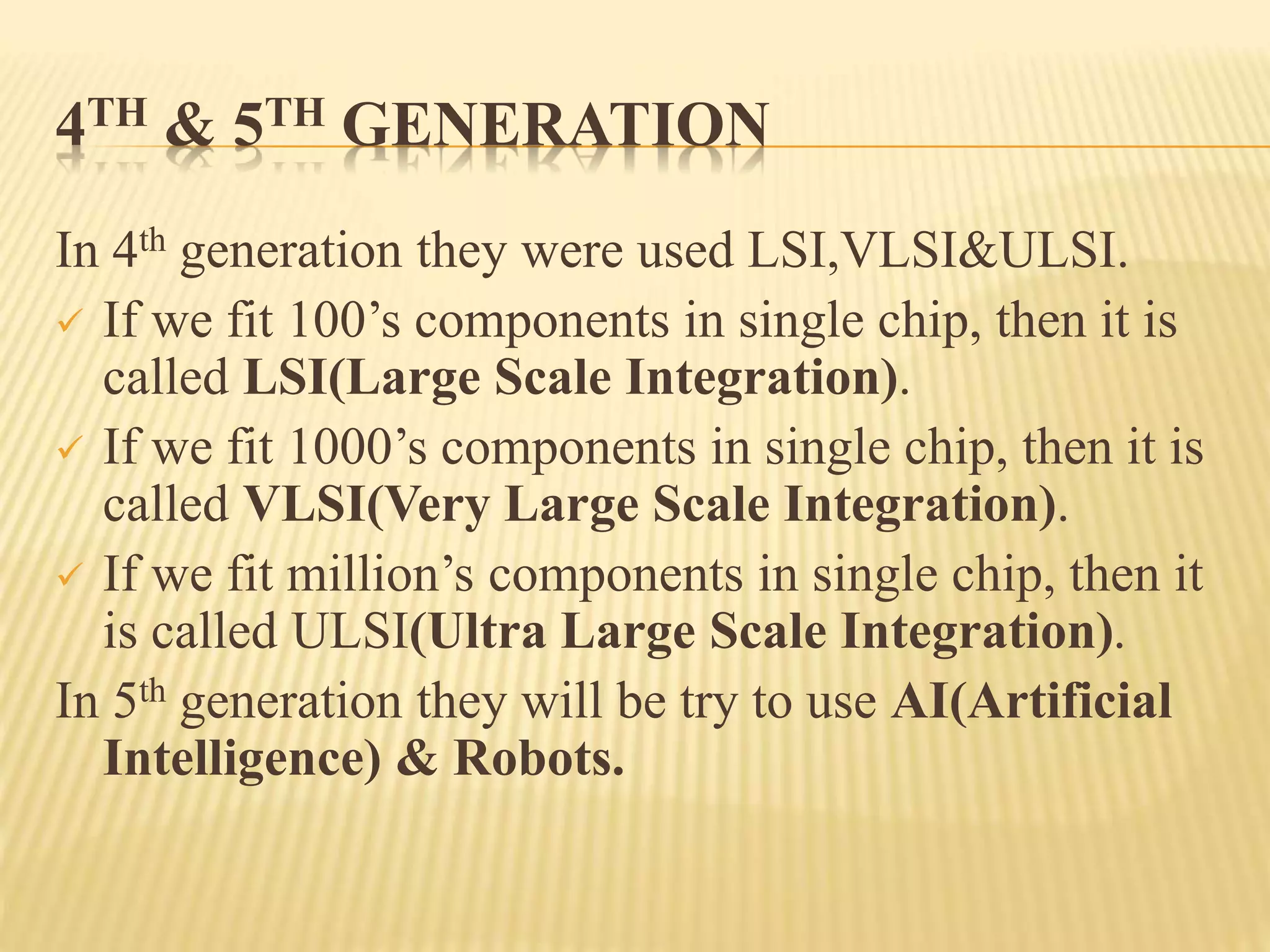 4TH & 5TH GENERATION
In 4th generation they were used LSI,VLSI&ULSI.
 If we fit 100’s components in single chip, then it is
called LSI(Large Scale Integration).
 If we fit 1000’s components in single chip, then it is
called VLSI(Very Large Scale Integration).
 If we fit million’s components in single chip, then it
is called ULSI(Ultra Large Scale Integration).
In 5th generation they will be try to use AI(Artificial
Intelligence) & Robots.
 