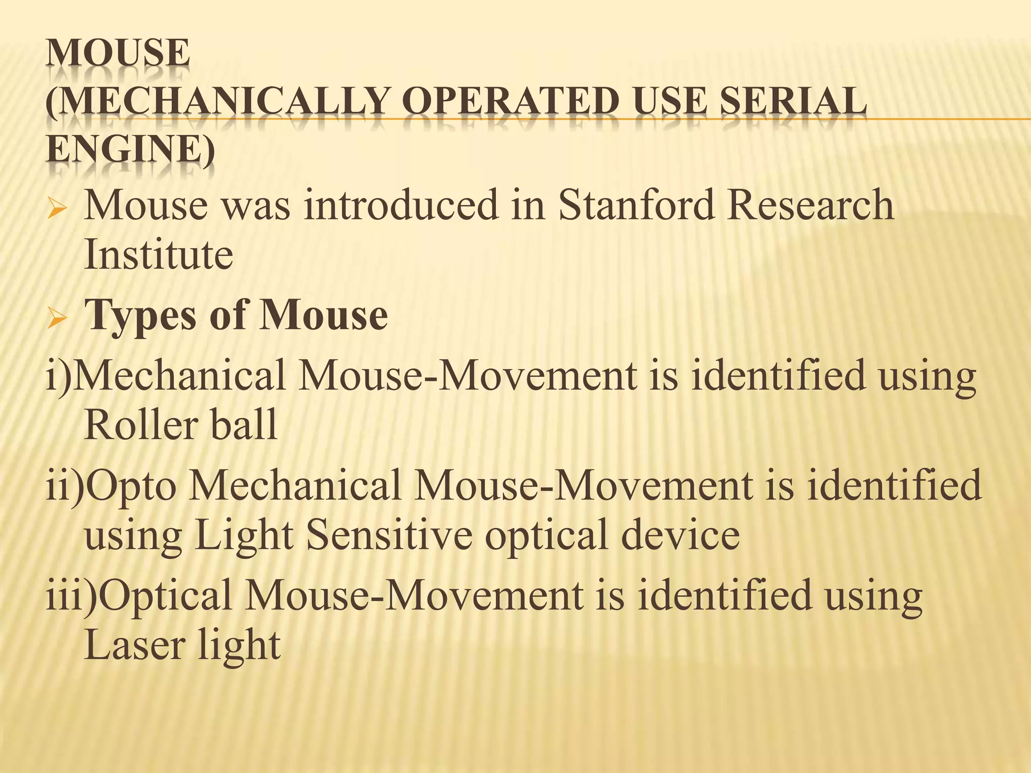 MOUSE
(MECHANICALLY OPERATED USE SERIAL
ENGINE)
 Mouse was introduced in Stanford Research
Institute
 Types of Mouse
i)Mechanical Mouse-Movement is identified using
Roller ball
ii)Opto Mechanical Mouse-Movement is identified
using Light Sensitive optical device
iii)Optical Mouse-Movement is identified using
Laser light
 