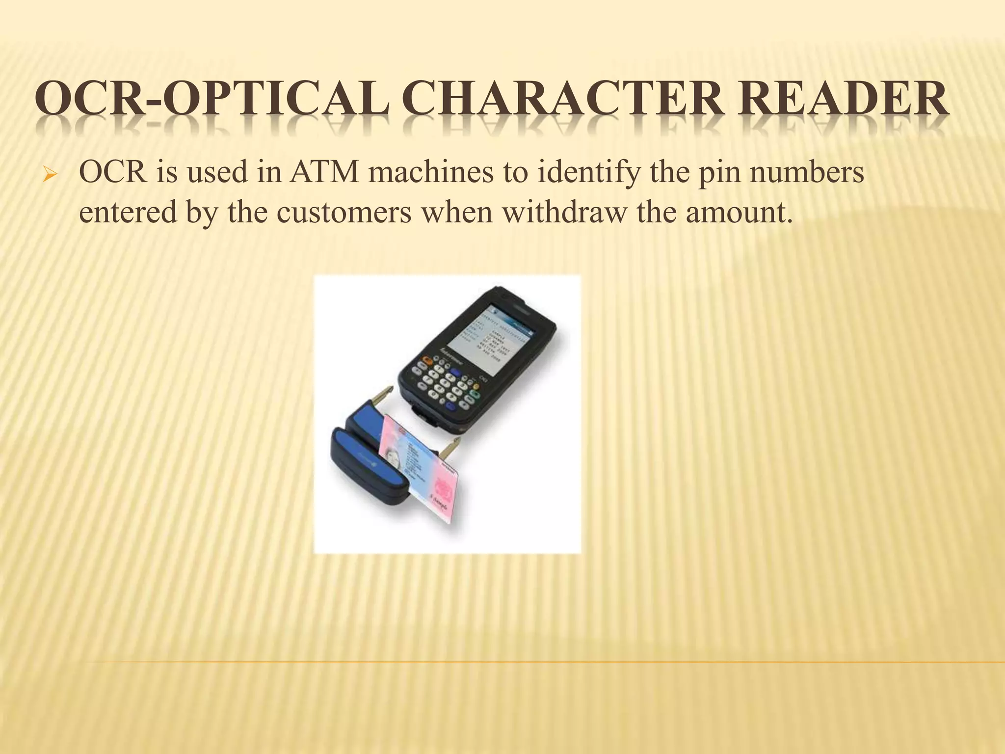  OCR is used in ATM machines to identify the pin numbers
entered by the customers when withdraw the amount.
OCR-OPTICAL CHARACTER READER
 