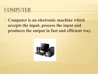 COMPUTER
 Computer is an electronic machine which
accepts the input, process the input and
produces the output in fast and efficient way.
 