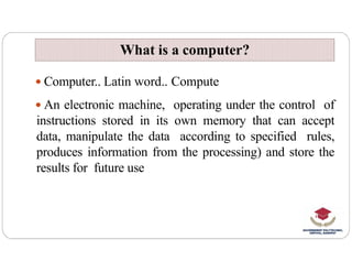 What is a computer?
What is a computer?
 Computer.. Latin word.. Compute
 An electronic machine, operating under the control of
instructions stored in its own memory that can accept
data, manipulate the data according to specified rules,
data, manipulate the data according to specified rules,
produces information from the processing) and store the
results for future use
 