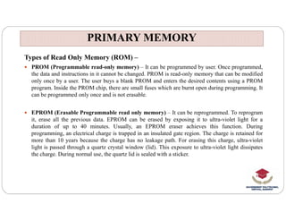 PRIMARY MEMORY
PRIMARY MEMORY
Types of Read Only Memory (ROM) –
 PROM (Programmable read-only memory) – It can be programmed by user. Once programmed,
the data and instructions in it cannot be changed. PROM is read-only memory that can be modified
only once by a user. The user buys a blank PROM and enters the desired contents using a PROM
program. Inside the PROM chip, there are small fuses which are burnt open during programming. It
can be programmed only once and is not erasable.
 EPROM (Erasable Programmable read only memory) – It can be reprogrammed. To reprogram
 EPROM (Erasable Programmable read only memory) – It can be reprogrammed. To reprogram
it, erase all the previous data. EPROM can be erased by exposing it to ultra-violet light for a
duration of up to 40 minutes. Usually, an EPROM eraser achieves this function. During
programming, an electrical charge is trapped in an insulated gate region. The charge is retained for
more than 10 years because the charge has no leakage path. For erasing this charge, ultra-violet
light is passed through a quartz crystal window (lid). This exposure to ultra-violet light dissipates
the charge. During normal use, the quartz lid is sealed with a sticker.
 