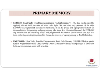 PRIMARY MEMORY
PRIMARY MEMORY
 EEPROM (Electrically erasable programmable read only memory) – The data can be erased by
applying electric field, no need of ultra violet light. We can erase only portions of the chip.
EEPROM is programmed and erased electrically. It can be erased and reprogrammed about ten
thousand times. Both erasing and programming take about 4 to 10 ms (millisecond). In EEPROM,
any location can be selectively erased and programmed. EEPROMs can be erased one byte at a
time, rather than erasing the entire chip. Hence, the process of reprogramming is flexible but slow.
 UVEPROM - Ultra-Violet Erasable Programmable Read Only Memory (UV-EPROM) is a special
type of Programmable Read-Only Memory (PROM) that can be erased by exposing it to ultraviolet
light and programmed again with new data.
 