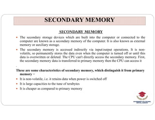 SECONDARY MEMORY
SECONDARY MEMORY
SECONDARY MEMORY
 The secondary storage devices which are built into the computer or connected to the
computer are known as a secondary memory of the computer. It is also known as external
memory or auxiliary storage.
 The secondary memory is accessed indirectly via input/output operations. It is non-
volatile, so permanently stores the data even when the computer is turned off or until this
data is overwritten or deleted. The CPU can't directly access the secondary memory. First,
the secondary memory data is transferred to primary memory then the CPU can access it
the secondary memory data is transferred to primary memory then the CPU can access it
.
These are some characteristics of secondary memory, which distinguish it from primary
memory −
 It is non-volatile, i.e. it retains data when power is switched off
 It is large capacities to the tune of terabytes
 It is cheaper as compared to primary memory
 