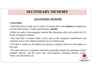 SECONDARY MEMORY
SECONDARY MEMORY
SECONDARY MEMORY
1. Hard Disk-
 Hard disk drive is made up of a series of circular disks called platters arranged one
over the other almost ½ inches apart around a spindle.
 Disks are made of non-magnetic material like aluminium alloy and coated with 10-
20 nm of magnetic material.
20 nm of magnetic material.
 The hard disk is located within a drive unit on the computer's motherboard and
comprises one or more platters packed in an air-sealed casing.
 The data is written on the platters by moving a magnetic head over the platters as
they spin.
 The data stored on a computer's hard drive generally includes the operating system,
installed software, and the user's files and programs, including pictures, music,
videos, text documents, etc.
 