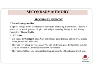 SECONDARY MEMORY
SECONDARY MEMORY
SECONDARY MEMORY
2. Optical storage media-
In optical storage media information is stored and read using a laser beam. The data is
stored as a spiral pattern of pits and ridges denoting binary 0 and binary 1.
Examples: CDs and DVDs
2.1 CD Drive
2.1 CD Drive
 CD stands for Compact Disk. CDs are circular disks that use optical rays, usually
lasers, to read and write data.
 They are very cheap as you can get 700 MB of storage space for less than a dollar.
CDs are inserted in CD drives built into CPU cabinet.
 They are portable as you can eject the drive, remove the CD and carry it with you.
 