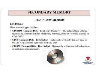 SECONDARY MEMORY
SECONDARY MEMORY
SECONDARY MEMORY
2.1 CD Drive
There are three types of CDs −
 CD-ROM (Compact Disk – Read Only Memory) − The data on these CDs are
recorded by the manufacturer. Proprietary Software, audio or video are released on
CD-ROMs.
CD-ROMs.
 CD-R (Compact Disk – Recordable) − Data can be written by the user once on
the CD-R. It cannot be deleted or modified later.
 CD-RW (Compact Disk – Rewritable) − Data can be written and deleted on these
optical disks again and again.
 