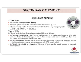 SECONDARY MEMORY
SECONDARY MEMORY
SECONDARY MEMORY
2.2 DVD Drive
 DVD stands for Digital Video Display.
 DVD are optical devices that can store 15 times the data held by CDs.
 They are usually used to store rich multimedia files that need high storage capacity.
 A DVD holds 4.7 GB to 17 GB of data.
Types of DVDs:
Types of DVDs:
DVDs can be divided into three main categories which are as follows:
 DVD-ROM (Read-Only): These types of DVDs come with media already recorded on them, such
as movie DVDs. As the name suggests, data on these discs cannot be erased or added, so these discs
are known as a read-only or non-writable DVD.
 DVD-R (Writable): It allows you to record or write information to the DVD. However, you can
write information only once as it becomes a read-only DVD once it is full.
 DVD-RW (Rewritable or Erasable): This type of discs can be erased, written, or recorded
multiple times.
 