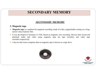 SECONDARY MEMORY
SECONDARY MEMORY
SECONDARY MEMORY
3. Magnetic tape
 Magnetic tape is a medium for magnetic recording, made of a thin, magnetisable coating on a long,
narrow strip of plastic film.
 It was developed in Germany in 1928, based on magnetic wire recording. Devices that record and
playback audio and video using magnetic tape are tape recorders and video tape
playback audio and video using magnetic tape are tape recorders and video tape
recorders respectively.
 A device that stores computer data on magnetic tape is known as a tape drive.
 