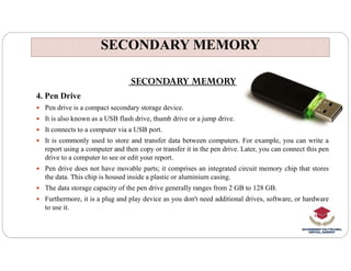 SECONDARY MEMORY
SECONDARY MEMORY
SECONDARY MEMORY
4. Pen Drive
 Pen drive is a compact secondary storage device.
 It is also known as a USB flash drive, thumb drive or a jump drive.
 It connects to a computer via a USB port.
 It is commonly used to store and transfer data between computers. For example, you can write a
report using a computer and then copy or transfer it in the pen drive. Later, you can connect this pen
drive to a computer to see or edit your report.
 Pen drive does not have movable parts; it comprises an integrated circuit memory chip that stores
the data. This chip is housed inside a plastic or aluminium casing.
 The data storage capacity of the pen drive generally ranges from 2 GB to 128 GB.
 Furthermore, it is a plug and play device as you don't need additional drives, software, or hardware
to use it.
 