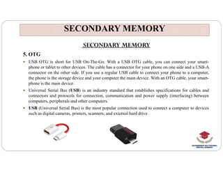 SECONDARY MEMORY
SECONDARY MEMORY
SECONDARY MEMORY
5. OTG
 USB OTG is short for USB On-The-Go. With a USB OTG cable, you can connect your smart-
phone or tablet to other devices. The cable has a connector for your phone on one side and a USB-A
connector on the other side. If you use a regular USB cable to connect your phone to a computer,
the phone is the storage device and your computer the main device. With an OTG cable, your smart-
phone is the main device.
 Universal Serial Bus (USB) is an industry standard that establishes specifications for cables and
connectors and protocols for connection, communication and power supply (interfacing) between
computers, peripherals and other computers.
 USB (Universal Serial Bus) is the most popular connection used to connect a computer to devices
such as digital cameras, printers, scanners, and external hard drive
 