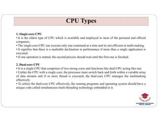 CPU Types
CPU Types
1. Single-core CPU
• It is the oldest type of CPU which is available and employed in most of the personal and official
computers.
• The single-core CPU can execute only one command at a time and its not efficient in multi-tasking.
• It signifies that there is a markable declination in performance if more than a single application is
executed.
• If one operation is started, the second process should wait until the first one is finished.
2. Dual-core CPU
• It is a single CPU that comprises of two strong cores and functions like dual CPU acting like one.
• Unlike the CPU with a single core, the processor must switch back and forth within a variable array
of data streams and if or more thread is executed, the dual-core CPU manages the multitasking
effectively.
• To utilize the dual-core CPU effectively, the running programs and operating system should have a
unique code called simultaneous multi-threading technology embedded in it.
 