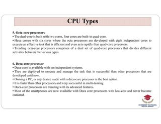 CPU Types
CPU Types
5. Octa-core processors
• The dual-core is built with two cores, four cores are built-in quad-core.
• Hexa comes with six cores where the octa processors are developed with eight independent cores to
execute an effective task that is efficient and even acts rapidly than quad-core processors.
• Trending octa-core processors comprises of a dual set of quad-core processors that divides different
activities between the various types.
6. Deca-core processor
6. Deca-core processor
• Deca-core is available with ten independent systems.
• They are deployed to execute and manage the task that is successful than other processors that are
developed until now.
• Owning a PC, or any device made with a deca-core processor is the best option.
• It is faster than other processors and very successful in multi-tasking.
• Deca-core processors are trending with its advanced features.
• Most of the smartphones are now available with Deca core processors with low-cost and never become
outdated.
 