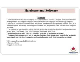 Hardware and Software
Hardware and Software
Software
• A set of instructions that drives computer to do stipulated tasks is called a program. Software instructions
are programmed in a computer language, translated into machine language, and executed by computer.
• Software is a collection of instructions, procedures, documentation that performs different tasks on a
computer system. we can say also Computer Software is a programming code executed on a computer
processor.
• The code can be machine-level code or the code written for an operating system. Examples of software
are Ms Word, Excel, Power Point, Google Chrome, Photoshop, MySQL etc.
are Ms Word, Excel, Power Point, Google Chrome, Photoshop, MySQL etc.
• An instruction is an order given to a computer processor by a computer program.
• Computer instructions are a set of machine language instructions that a particular processor
understands and executes. A computer performs tasks on the basis of the instruction provided.
Software can be categorized into two types −
1. System software
2. Application software
 