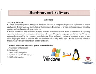 Hardware and Software
Hardware and Software
Software
1. System Software
• System software operates directly on hardware devices of computer. It provides a platform to run an
application. It provides and supports user functionality. Examples of system software include operating
systems such as Windows, Linux, Unix, etc.
• System software is a software that provides platform to other softwares. Some examples can be operating
systems, antivirus softwares, disk formatting softwares, Computer language translators etc. These are
commonly prepared by the computer manufacturers. These softwares consists of programs written in low-
commonly prepared by the computer manufacturers. These softwares consists of programs written in low-
level languages, used to interact with the hardware at a very basic level. System software serves as
the interface between the hardware and the end users.
The most important features of system software include :
1. Closeness to the system
2. Fast speed
3. Difficult to manipulate
4. Written in low level language
5. Difficult to design
 