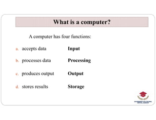 A computer has four functions:
a. accepts data Input
b. processes data Processing
What is a computer?
What is a computer?
b. processes data Processing
c. produces output Output
d. stores results Storage
 