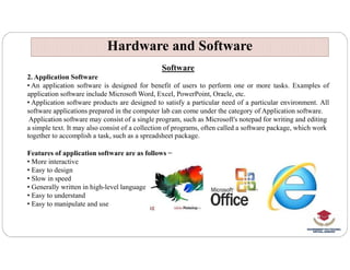 Hardware and Software
Hardware and Software
Software
2. Application Software
• An application software is designed for benefit of users to perform one or more tasks. Examples of
application software include Microsoft Word, Excel, PowerPoint, Oracle, etc.
• Application software products are designed to satisfy a particular need of a particular environment. All
software applications prepared in the computer lab can come under the category of Application software.
Application software may consist of a single program, such as Microsoft's notepad for writing and editing
a simple text. It may also consist of a collection of programs, often called a software package, which work
together to accomplish a task, such as a spreadsheet package.
together to accomplish a task, such as a spreadsheet package.
Features of application software are as follows −
• More interactive
• Easy to design
• Slow in speed
• Generally written in high-level language
• Easy to understand
• Easy to manipulate and use
 