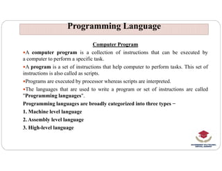 Programming Language
Programming Language
Computer Program
A computer program is a collection of instructions that can be executed by
a computer to perform a specific task.
A program is a set of instructions that help computer to perform tasks. This set of
instructions is also called as scripts.
Programs are executed by processor whereas scripts are interpreted.
The languages that are used to write a program or set of instructions are called
"Programming languages".
Programming languages are broadly categorized into three types −
1. Machine level language
2. Assembly level language
3. High-level language
 