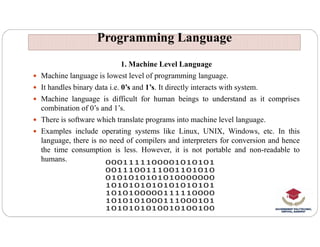 Programming Language
Programming Language
1. Machine Level Language
 Machine language is lowest level of programming language.
 It handles binary data i.e. 0’s and 1’s. It directly interacts with system.
 Machine language is difficult for human beings to understand as it comprises
combination of 0’s and 1’s.
 There is software which translate programs into machine level language.
There is software which translate programs into machine level language.
 Examples include operating systems like Linux, UNIX, Windows, etc. In this
language, there is no need of compilers and interpreters for conversion and hence
the time consumption is less. However, it is not portable and non-readable to
humans.
 