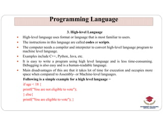 Programming Language
Programming Language
3. High-level Language
 High-level language uses format or language that is most familiar to users.
 The instructions in this language are called codes or scripts.
 The computer needs a compiler and interpreter to convert high-level language program to
machine level language.
 Examples include C++, Python, Java, etc.
 It is easy to write a program using high level language and is less time-consuming.
 It is easy to write a program using high level language and is less time-consuming.
Debugging is also easy and is a human-readable language.
 Main disadvantages of this are that it takes lot of time for execution and occupies more
space when compared to Assembly- or Machine-level languages.
Following is a simple example for a high level language −
if age < 18 {
printf("You are not eligible to vote");
} else{
printf("You are eligible to vote"); }
 