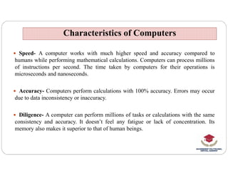  Speed- A computer works with much higher speed and accuracy compared to
humans while performing mathematical calculations. Computers can process millions
of instructions per second. The time taken by computers for their operations is
microseconds and nanoseconds.
Accuracy- Computers perform calculations with 100% accuracy. Errors may occur
Characteristics of Computers
Characteristics of Computers
 Accuracy- Computers perform calculations with 100% accuracy. Errors may occur
due to data inconsistency or inaccuracy.
 Diligence- A computer can perform millions of tasks or calculations with the same
consistency and accuracy. It doesn’t feel any fatigue or lack of concentration. Its
memory also makes it superior to that of human beings.
 