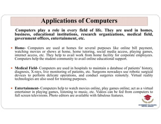 Computers play a role in every field of life. They are used in homes,
business, educational institutions, research organizations, medical field,
government offices, entertainment, etc.
 Home- Computers are used at homes for several purposes like online bill payment,
watching movies or shows at home, home tutoring, social media access, playing games,
internet access, etc. They help to avail work from home facility for corporate employees.
Computers help the student community to avail online educational support.
Applications of Computers
Applications of Computers
 Medical Field- Computers are used in hospitals to maintain a database of patients’ history,
diagnosis, X-rays, live monitoring of patients, etc. Surgeons nowadays use robotic surgical
devices to perform delicate operations, and conduct surgeries remotely. Virtual reality
technologies are also used for training purposes.
 Entertainment- Computers help to watch movies online, play games online; act as a virtual
entertainer in playing games, listening to music, etc. Videos can be fed from computers to
full screen televisions. Photo editors are available with fabulous features.
 