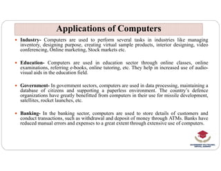  Industry- Computers are used to perform several tasks in industries like managing
inventory, designing purpose, creating virtual sample products, interior designing, video
conferencing, Online marketing, Stock markets etc.
 Education- Computers are used in education sector through online classes, online
examinations, referring e-books, online tutoring, etc. They help in increased use of audio-
visual aids in the education field.
 Government- In government sectors, computers are used in data processing, maintaining a
Applications of Computers
Applications of Computers
 Government- In government sectors, computers are used in data processing, maintaining a
database of citizens and supporting a paperless environment. The country’s defence
organizations have greatly benefitted from computers in their use for missile development,
satellites, rocket launches, etc.
 Banking- In the banking sector, computers are used to store details of customers and
conduct transactions, such as withdrawal and deposit of money through ATMs. Banks have
reduced manual errors and expenses to a great extent through extensive use of computers.
 