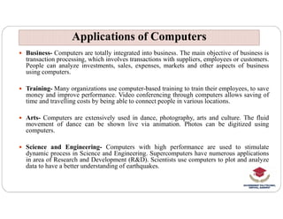  Business- Computers are totally integrated into business. The main objective of business is
transaction processing, which involves transactions with suppliers, employees or customers.
People can analyze investments, sales, expenses, markets and other aspects of business
using computers.
 Training- Many organizations use computer-based training to train their employees, to save
money and improve performance. Video conferencing through computers allows saving of
time and travelling costs by being able to connect people in various locations.
Applications of Computers
Applications of Computers
 Arts- Computers are extensively used in dance, photography, arts and culture. The fluid
movement of dance can be shown live via animation. Photos can be digitized using
computers.
 Science and Engineering- Computers with high performance are used to stimulate
dynamic process in Science and Engineering. Supercomputers have numerous applications
in area of Research and Development (R&D). Scientists use computers to plot and analyze
data to have a better understanding of earthquakes.
 