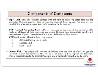  Input Unit- This unit contains devices with the help of which we enter data into the
computer. This unit creates a link between the user and the computer. The input devices
translate the information into a form understandable by the computer.
 CPU (Central Processing Unit)- CPU is considered as the brain of the computer. CPU
performs all types of data processing operations. It stores data, intermediate results, and
instructions (program). It controls the operation of all parts of the computer.
CPU itself has the following three components −
Components of Computers
Components of Computers
CPU itself has the following three components −
1. ALU (Arithmetic Logic Unit)
2. Memory Unit
3. Control Unit
 Output Unit- The output unit consists of devices with the help of which we get the
information from the computer. This unit is a link between the computer and the users.
Output devices translate the computer's output into a form understandable by the users.
 