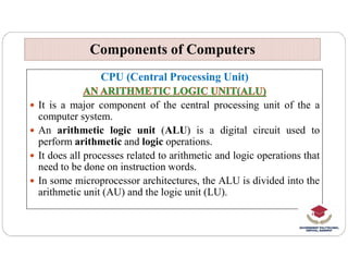 CPU (Central Processing Unit)
 It is a major component of the central processing unit of the a
computer system.
 An arithmetic logic unit (ALU) is a digital circuit used to
Components of Computers
Components of Computers
 An arithmetic logic unit (ALU) is a digital circuit used to
perform arithmetic and logic operations.
 It does all processes related to arithmetic and logic operations that
need to be done on instruction words.
 In some microprocessor architectures, the ALU is divided into the
arithmetic unit (AU) and the logic unit (LU).
 