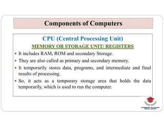CPU (Central Processing Unit)
 It includes RAM, ROM and secondary Storage.
 They are also called as primary and secondary memory.
Components of Computers
Components of Computers
 It temporarily stores data, programs, and intermediate and final
results of processing.
 So, it acts as a temporary storage area that holds the data
temporarily, which is used to run the computer.
 