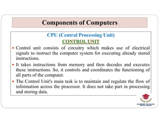 CPU (Central Processing Unit)
 Control unit consists of circuitry which makes use of electrical
signals to instruct the computer system for executing already stored
instructions.
Components of Computers
Components of Computers
 It takes instructions from memory and then decodes and executes
these instructions. So, it controls and coordinates the functioning of
all parts of the computer.
 The Control Unit's main task is to maintain and regulate the flow of
information across the processor. It does not take part in processing
and storing data.
 