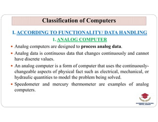 Classification of Computers
Classification of Computers
I. ACCORDING TO FUNCTIONALITY/ DATA HANDLING
1. ANALOG COMPUTER
 Analog computers are designed to process analog data.
 Analog data is continuous data that changes continuously and cannot
have discrete values.
have discrete values.
 An analog computer is a form of computer that uses the continuously-
changeable aspects of physical fact such as electrical, mechanical, or
hydraulic quantities to model the problem being solved.
 Speedometer and mercury thermometer are examples of analog
computers.
 
