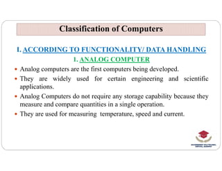 Classification of Computers
Classification of Computers
I. ACCORDING TO FUNCTIONALITY/ DATA HANDLING
1. ANALOG COMPUTER
 Analog computers are the first computers being developed.
 They are widely used for certain engineering and scientific
applications.
applications.
 Analog Computers do not require any storage capability because they
measure and compare quantities in a single operation.
 They are used for measuring temperature, speed and current.
 