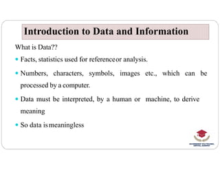 Introduction to Data and Information
Introduction to Data and Information
What is Data??
 Facts, statistics used for referenceor analysis.
 Numbers, characters, symbols, images etc., which can be
processed by a computer.
processed by a computer.
 Data must be interpreted, by a human or machine, to derive
meaning
 So data ismeaningless
 