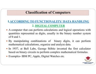 Classification of Computers
Classification of Computers
I.ACCORDING TO FUNCTIONALITY/ DATA HANDLING
2. DIGITAL COMPUTER
 A computer that can perform calculations and logical operations with
quantities represented as digits, usually in the binary number system
of 0 and 1.
of 0 and 1.
 By manipulating combinations of binary digits, it can perform
mathematical calculations, organize and analyze data.
 In 1937, at Bell Labs, George Stibitz invented the first calculator
based on binary circuits to perform complex mathematical formulas.
 Examples- IBM PC, Apple, Digital Watches etc.
 