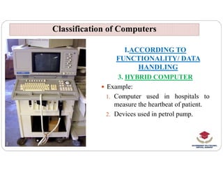 Classification of Computers
Classification of Computers
I.ACCORDING TO
FUNCTIONALITY/ DATA
HANDLING
3. HYBRID COMPUTER
 Example:
 Example:
1. Computer used in hospitals to
measure the heartbeat of patient.
2. Devices used in petrol pump.
 