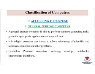 Classification of Computers
Classification of Computers
II. ACCORDING TO PURPOSE
1. GENERAL PURPOSE COMPUTER
 A general purpose computer is able to perform common computing tasks,
given the appropriate application and required time.
given the appropriate application and required time.
 It is a digital computer that is used to solve a wide range of scientific and
technical, economic and other problems.
 Examples- Personal computers including desktops, notebooks,
smartphones and tablets.
 