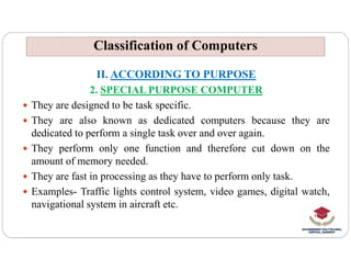 Classification of Computers
Classification of Computers
II. ACCORDING TO PURPOSE
2. SPECIAL PURPOSE COMPUTER
 They are designed to be task specific.
 They are also known as dedicated computers because they are
dedicated to perform a single task over and over again.
dedicated to perform a single task over and over again.
 They perform only one function and therefore cut down on the
amount of memory needed.
 They are fast in processing as they have to perform only task.
 Examples- Traffic lights control system, video games, digital watch,
navigational system in aircraft etc.
 
