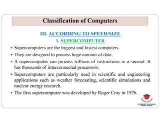 Classification of Computers
Classification of Computers
III. ACCORDING TO SPEED/SIZE
1. SUPERCOMPUTER
 Supercomputers are the biggest and fastest computers.
 They are designed to process huge amount of data.
 A supercomputer can process trillions of instructions in a second. It
 A supercomputer can process trillions of instructions in a second. It
has thousands of interconnected processors.
 Supercomputers are particularly used in scientific and engineering
applications such as weather forecasting, scientific simulations and
nuclear energy research.
 The first supercomputer was developed by Roger Cray in 1976.
 