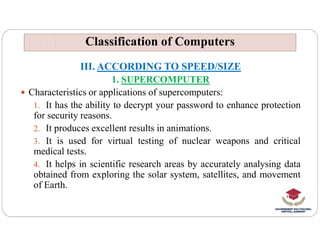 Classification of Computers
Classification of Computers
III. ACCORDING TO SPEED/SIZE
1. SUPERCOMPUTER
 Characteristics or applications of supercomputers:
1. It has the ability to decrypt your password to enhance protection
for security reasons.
It produces excellent results in animations.
2. It produces excellent results in animations.
3. It is used for virtual testing of nuclear weapons and critical
medical tests.
4. It helps in scientific research areas by accurately analysing data
obtained from exploring the solar system, satellites, and movement
of Earth.
 