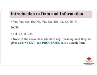  Yes, Yes, No, Yes, No, Yes, No, Yes 42, 63, 96, 74,
56, 86
 111192, 111234
None of the above data sets have any meaning until they are
Introduction to Data and Information
Introduction to Data and Information
 None of the above data sets have any meaning until they are
given aCONTEXT and PROCESSED into a useableform
 